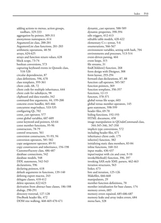 Index 713
adding actions to menus, action groups,
toolbars, 329-333
aggregation by pointer, 309-311
anonymous namespaces, 614
ArgumentList class, 200-201
ArgumentList class functions, 201-203
arithmetic operations, 48-50
arrays, 624-625
arrays and function return values, 628
block scope, 73-74
boolean conversions, 573
capturing keyboard events in Qonsole class,
518-520
circular dependencies, 87
class definitions, 596, 670
class templates, 359-361
client code, 68, 72
client code for multiple inheritance, 644
client code for subobjects, 98
clipboard and data transfer, 342
command-line arguments, 44, 199-200
concrete event handler, 465-466
concurrent map/reduce, 533-535
configuring Qt, 702
const_cast operator, 577
const global variables, 607-609
const keyword and pointers, 63-64
const member functions, 95-96
constructors, 78-79
control structures, 561
conversion constructors, 91-93, 94
conversion operators, 581-582
copy assignment operator, 89-91
copy constructors and inheritance, 194-198
CustomerFactory class, 486-487
database connections, 542
database models, 548
DDL statements, 542-543
declarations, 596
declaring pointers, 618
default arguments in functions, 139-140
defining export macros, 243
delegate classes, 410-412
delete operator, 622-623
derivation from abstract base classes, 186-188
dialogs, 290-291
directory traversal, 127-128
DocBook header file, 472
DOM tree walking, 468-469-470-471
dynamic_cast operator, 588-589
dynamic properties, 390-394
edit triggers, 412-413
editable table models, 420-422
elementary C++ syntax, 5-6
enumerations, 566-567
environment variables, setting with bash, 704
environments and processes, 513-514
event-driven parsing, 464
event loops, 315
file streams, 31
findChildren() function, 268
form design with Designer, 308
form layout, 293-294
forward class declarations, 87, 88
function call operator, 585-587
function pointers, 369
function templates, 356-357
functions, 12-13
functors, 370-371
global versus file scope, 603
global versus member operators, 145
goto statement, 598-599
header files, 69-70
hiding functions, 192-193
HTML document, 458
image manipulation in QUndoCommand class,
344-345-346, 347-350
implicit type conversions, 572
including header files, 671
inheritance client code, 175
inherits() function, 382
initializing static data members, 83-84
inline functions, 160-161
input masks, 436-437
input/output with cin and cout, 9-10
invokeMethod() function, 396, 397
invoking SAX-style XML parsers, 462-463
iteration structures, 563
linker, 673
lists and iteration, 125-126
Makefiles, 666-668
manipulators, 29
member function definitions, 70
member initialization for base classes, 174
memory errors, 683
memory errors repaired, 685-686-687
memory leaks and array index errors, 684
menu bars, 328
 