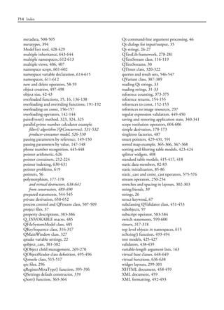 714 Index
metadata, 500-505
metatypes, 394
ModelTest tool, 428-429
multiple inheritance, 643-644
multiple namespaces, 612-613
multiple views, 406, 407
namespace scope, 601-602
namespace variable declaration, 614-615
namespaces, 611-612
new and delete operators, 58-59
object creation, 497-498
object size, 42-43
overloaded functions, 15, 16, 136-138
overloading and overriding functions, 191-192
overloading on const, 156-157
overloading operators, 142-144
paintEvent() method, 323, 324, 325
parallel prime number calculator example
filter() algorithm (QtConcurrent), 531-532
producer-consumer model, 526-530
passing parameters by reference, 149-150
passing parameters by value, 147-148
phone number recognition, 445-448
pointer arithmetic, 626
pointer containers, 212-224
pointer indexing, 630-631
pointer problems, 619
pointers, 56
polymorphism, 177-178
and virtual destructors, 638-641
from constructors, 489-490
prepared statements, 544-545
private derivation, 650-652
process control and QProcess class, 507-509
project files, 37
property descriptions, 383-386
Q_INVOKABLE macro, 485
QFileSystemModel class, 405
QKeySequence class, 316-317
QMainWindow class, 327
qmake variable settings, 22
qobject_cast, 381-382
QObject child management, 269-270
QObjectReader class definition, 495-496
Qonsole class, 515-517
qrc files, 296
qRegisterMetaType() function, 395-396
QSettings default constructor, 339
qSort() function, 363-364
Qt command-line argument processing, 46
Qt dialogs for input/output, 35
Qt strings, 26-27
QTestLib framework, 278-281
QTextStream class, 116-119
QTextStreams, 30
QTimer class, 320-322
queries and result sets, 546-547
QVariant class, 387-389
reading Qt strings, 33
reading strings, 31-33
reference counting, 373-375
reference returns, 154-155
references to const, 152-153
references to image resources, 297
regular expression validation, 449-450
saving and restoring application state, 340-341
scope resolution operators, 604-606
simple derivation, 170-173
singleton factories, 487
smart pointers, 429-431, 591
sorted map example, 365-366, 367-368
sorting and filtering table models, 423-424
splitter widgets, 408
standard table models, 415-417, 418
static data members, 82-83
static initialization, 85-86
static_cast and const_cast operators, 575-576
stream operators, 250-254
stretches and spacing in layouts, 302-303
string literals, 39
strings, 26
struct keyword, 67
subclassing QValidator class, 451-453
subobjects, 97
subscript operator, 583-584
switch statements, 599-600
timers, 317-318
top level objects in namespaces, 615
toString() function, 493-494
tree models, 425-427
validators, 438-439
variable-length argument lists, 163
virtual base classes, 648-649
virtual functions, 636-638
widget layouts, 299-301
XHTML document, 458-459
XML document, 459
XML formatting, 492-493
 