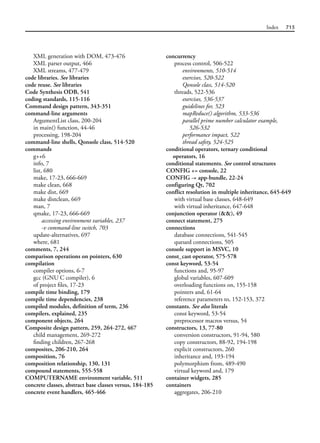 Index 715
XML generation with DOM, 473-476
XML parser output, 466
XML streams, 477-479
code libraries. See libraries
code reuse. See libraries
Code Synthesis ODB, 541
coding standards, 115-116
Command design pattern, 343-351
command-line arguments
ArgumentList class, 200-204
in main() function, 44-46
processing, 198-204
command-line shells, Qonsole class, 514-520
commands
g++6
info, 7
list, 680
make, 17-23, 666-669
make clean, 668
make dist, 669
make distclean, 669
man, 7
qmake, 17-23, 666-669
accessing environment variables, 237
-v command-line switch, 703
update-alternatives, 697
where, 681
comments, 7, 244
comparison operations on pointers, 630
compilation
compiler options, 6-7
gcc (GNU C compiler), 6
of project files, 17-23
compile time binding, 179
compile time dependencies, 238
compiled modules, definition of term, 236
compilers, explained, 235
component objects, 264
Composite design pattern, 259, 264-272, 467
child management, 269-272
finding children, 267-268
composites, 206-210, 264
composition, 76
composition relationship, 130, 131
compound statements, 555-558
COMPUTERNAME environment variable, 511
concrete classes, abstract base classes versus, 184-185
concrete event handlers, 465-466
concurrency
process control, 506-522
environments, 510-514
exercises, 520-522
Qonsole class, 514-520
threads, 522-536
exercises, 536-537
guidelines for, 523
mapReduce() algorithm, 533-536
parallel prime number calculator example,
526-532
performance impact, 522
thread safety, 524-525
conditional operators, ternary conditional
operators, 16
conditional statements. See control structures
CONFIG += console, 22
CONFIG -= app-bundle, 22-24
configuring Qt, 702
conflict resolution in multiple inheritance, 645-649
with virtual base classes, 648-649
with virtual inheritance, 647-648
conjunction operator (&&), 49
connect statement, 275
connections
database connections, 541-545
queued connections, 505
console support in MSVC, 10
const_cast operator, 575-578
const keyword, 53-54
functions and, 95-97
global variables, 607-609
overloading functions on, 155-158
pointers and, 61-64
reference parameters to, 152-153, 372
constants. See also literals
const keyword, 53-54
preprocessor macros versus, 54
constructors, 13, 77-80
conversion constructors, 91-94, 580
copy constructors, 88-92, 194-198
explicit constructors, 260
inheritance and, 193-194
polymorphism from, 489-490
virtual keyword and, 179
container widgets, 285
containers
aggregates, 206-210
 