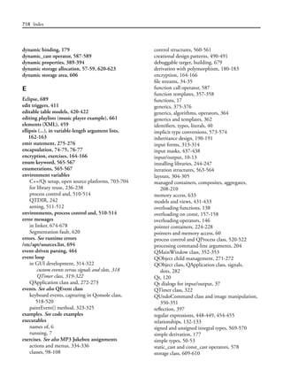 718 Index
dynamic binding, 179
dynamic_cast operator, 587-589
dynamic properties, 389-394
dynamic storage allocation, 57-59, 620-623
dynamic storage area, 606
E
Eclipse, 689
edit triggers, 411
editable table models, 420-422
editing playlists (music player example), 661
elements (XML), 459
ellipsis (...), in variable-length argument lists,
162-163
emit statement, 275-276
encapsulation, 74-75, 76-77
encryption, exercises, 164-166
enum keyword, 565-567
enumerations, 565-567
environment variables
C++/Qt setup, open source platforms, 703-704
for library reuse, 236-238
process control and, 510-514
QTDIR, 242
setting, 511-512
environments, process control and, 510-514
error messages
in linker, 674-678
Segmentation fault, 620
errors. See runtime errors
/etc/apt/sources.list, 694
event-driven parsing, 464
event loop
in GUI development, 314-322
custom events versus signals and slots, 318
QTimer class, 319-322
QApplication class and, 272-273
events. See also QEvent class
keyboard events, capturing in Qonsole class,
518-520
paintEvent() method, 323-325
examples. See code examples
executables
names of, 6
running, 7
exercises. See also MP3 Jukebox assignments
actions and menus, 334-336
classes, 98-108
control structures, 560-561
creational design patterns, 490-491
debuggable target, building, 679
derivation with polymorphism, 180-183
encryption, 164-166
file streams, 34-35
function call operator, 587
function templates, 357-358
functions, 17
generics, 375-376
generics, algorithms, operators, 364
generics and templates, 362
identifiers, types, literals, 40
implicit type conversions, 573-574
inheritance design, 190-191
input forms, 313-314
input masks, 437-438
input/output, 10-13
installing libraries, 244-247
iteration structures, 563-564
layouts, 304-305
managed containers, composites, aggregates,
208-210
memory access, 633
models and views, 431-433
overloading functions, 138
overloading on const, 157-158
overloading operators, 146
pointer containers, 224-228
pointers and memory access, 60
process control and QProcess class, 520-522
processing command-line arguments, 204
QMainWindow class, 352-353
QObject child management, 271-272
QObject class, QApplication class, signals,
slots, 282
Qt, 120
Qt dialogs for input/output, 37
QTimer class, 322
QUndoCommand class and image manipulation,
350-351
reflection, 397
regular expressions, 448-449, 454-455
relationships, 132-133
signed and unsigned integral types, 569-570
simple derivation, 177
simple types, 50-53
static_cast and const_cast operators, 578
storage class, 609-610
 