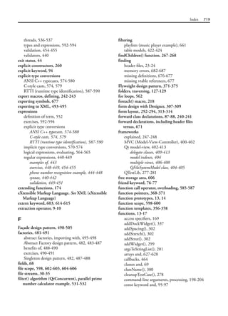 Index 719
threads, 536-537
types and expressions, 592-594
validation, 454-455
validators, 440
exit status, 44
explicit constructors, 260
explicit keyword, 94
explicit type conversions
ANSI C++ typecasts, 574-580
C-style casts, 574, 579
RTTI (runtime type identification), 587-590
export macros, defining, 242-243
exporting symbols, 677
exporting to XML, 493-495
expressions
definition of term, 552
exercises, 592-594
explicit type conversions
ANSI C++ typecasts, 574-580
C-style casts, 574, 579
RTTI (runtime type identification), 587-590
implicit type conversions, 570-574
logical expressions, evaluating, 564-565
regular expressions, 440-449
examples of, 443
exercises, 448-449, 454-455
phone number recognition example, 444-448
syntax, 440-442
validation, 449-451
extending functions, 174
eXtensible Markup Language. See XML (eXtensible
Markup Language)
extern keyword, 603, 614-615
extraction operator, 9-10
F
Façade design pattern, 498-505
factories, 481-491
abstract factories, importing with, 495-498
Abstract Factory design pattern, 482, 483-487
benefits of, 488-490
exercises, 490-491
Singleton design pattern, 482, 487-488
fields, 68
file scope, 598, 602-603, 604-606
file streams, 30-35
filter() algorithm (QtConcurrent), parallel prime
number calculator example, 531-532
filtering
playlists (music player example), 661
table models, 422-424
findChildren() function, 267-268
finding
header files, 23-24
memory errors, 682-687
missing definitions, 676-677
missing vtable references, 677
Flyweight design pattern, 371-375
folders, traversing, 127-129
for loops, 562
foreach() macro, 218
form design with Designer, 307-309
form layout, 292-294, 313-314
forward class declarations, 87-88, 240-241
forward declarations, including header files
versus, 671
frameworks
explained, 247-248
MVC (Model-View-Controller), 400-402
Qt model-view, 402-413
delegate classes, 409-413
model indexes, 404
multiple views, 406-408
QFileSystemModel class, 404-405
QTestLib, 277-281
free storage area, 606
friend keyword, 76-77
function call operator, overloading, 585-587
function pointers, 368-371
function prototypes, 13, 14
function scope, 598-600
function templates, 356-358
functions, 13-17
access specifiers, 169
addDockWidget(), 337
addSpacing(), 302
addStretch(), 302
addStrut(), 302
addWidget(), 299
argsToStringList(), 201
arrays and, 627-628
callbacks, 464
classes and, 69
className(), 380
cleanupTestCase(), 278
command-line arguments, processing, 198-204
const keyword and, 95-97
 