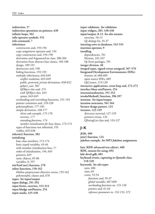 722 Index
indirection, 57
indirection operations on pointers, 630
infinite loops, 562
infis operator symbols, 552
info command, 7
inheritance
constructors and, 193-194
copy assignment operator and, 194
copy constructors and, 194-198
derivation and ArgumentList class, 200-204
derivation from abstract base classes, 184-188
design, 189-191
destructors and, 198
hiding functions, 192-193
multiple inheritance, 642-649
conflict resolution, 645-649
public, protected, private derivations, 650-652
qobject_cast, 382
QObject class and, 274
with QObject class, 645
syntax, 643-645
overloading and overriding functions, 191-193
pointer containers and, 210-228
polymorphism, 177-183
simple derivation, 168-177
client code example, 175-176
exercises, 177
extending functions, 174
member initialization for base classes, 173-174
types of functions not inherited, 193
vtables, 635-638
inherits() function, 382
initializing
base class members, 173-174
basic-typed variables, 43-44
with member initialization lists, 77
order of initialization, 194, 645
pointers, 629
static objects, 85-86
variables, 8, 597
initTestCase() function, 278
inline functions, 158-162
#define preprocessor directive versus, 159-162
polymorphic classes and, 678
input. See input/output
input dialogs, 291-292
input forms, exercises, 313-314
input kludge antiPattern, 254
input masks, 435-438
input validation. See validation
input widgets, 285, 438-440
input/output, 8-13. See also streams
exercises, 10-13
Qt dialogs for, 35-37
inserting rows in databases, 543-545
insertion operator, 9
installing
dependencies, 701
libraries, 241-247
Qt from packages, 701
integer division, 48
integral types, signed versus unsigned, 567-570
Integrated Development Environments (IDEs)
features of, 688-689
open source IDEs, 689
QtCreator, 119-120
interactive applications, event loop and, 272-273
interface bloat antiPattern, 254
internationalization, 351-352
invokeMethod() function, 396-397
iostream. See input/output
iteration structures, 561-564
Iterator design pattern, 124
iterators, 123-129
directory traversal, 127-129
pointers versus, 124
QStringList class and, 124-127
J–K
jEdit, 460
join() function, 124
jukebox example. See MP3 Jukebox assignments
kate (KDE advanced text editor), 460
KDE, reasons for using, 692
kde-devel-gdb, 681
keyboard events, capturing in Qonsole class,
518-520
keywords. See also types
auto, 606
class, 69
const, 53-54
functions and, 95-97
global variables, 607-609
overloading functions on, 155-158
pointers and, 61-64
reference parameters to, 152-153, 372
 