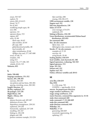 Index 723
enum, 565-567
explicit, 94
extern, 603, 614-615
friend, 76-77
list of, 662
modifying simple types, 40
new, 606
operator, 141
operator aliases, 553
register, 607
static, 81-86
block scope, 84-85
data members, 82-84
file scope, 602
global functions/variables, 86
local variables, 82
object initialization, 85-86
QObject class and, 277, 607-608
struct, 67-68, 74
template, 356
using, 612
virtual, 176, 177-180, 185
volatile, 62-63, 525
Kubuntu, 693
L
labels, 598-600
language translation, 351-352
layouts, 285, 298-305
exercises, 304-305
size policies and size hints, 303-304
spacing, stretching, struts, 302-303
length() function, 43
lib files, explained, 235
lib packages, 235-236
libgtk library, 248
libgtk++ library, 248
libraries
abstract factories and, 485-487
definition of term, 236
dependency management, 238-241
explained, 234-236
frameworks, explained, 247-248
installing, 241-247
linking to, 236-238
plugins and, 488
pointer container example, 212-224
Qwt and Qxt, 688
reusing, 236-238, 675
LIBS environment variable, 238
linguist tool, 352
link time dependencies, 238
linker, 672-678
error messages, 674-678
explained, 235
linking to libraries, 236-238
Linux distributions, recommended Debian-based
distributions, 692-693
list command, 680
lists. See also containers
QList class, 123
QStringList class, iterators and, 124-127
literals, 37. See also constants
examples of, 37-39
exercises, 40
string literals, 39-40
loading playlists, 658-659
local variables, static keyword, 82, 386
logical expressions, evaluating, 564-565
logical operators, 553
loops, 561-564
lrelease tool, 352
lupdate tool, 352
lvalues, reference variables and, 60-61
M
m3u files, 658-659
Mac OSX
C++/Qt setup, 705
CONFIG -= app-bundle, 22-24
macros. See preprocessor directives
magic numbers antiPattern, 255
magic strings antiPattern, 255
main() function, command-line arguments in, 44-46
make clean command, 668
make command, 17-23, 666-669
make dist command, 669
make distclean command, 669
Makedep, 241
Makefiles, 17-23
generating, 666-669
recursively regenerating, 24
updating, 275
 