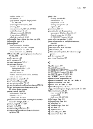 Index 727
iterators versus, 124
null pointers, 59
qApp pointer, Singleton design pattern
and, 487-488
reference parameters versus, 152
removing, 367
smart pointers, 59, 429-431, 590-591
troubleshooting, 618-620
valid operations with, 629-631
virtual pointers, 635-638
volatile keyword and, 62-63
polymorphic classes, inline functions and, 678
polymorphic types, 636
polymorphism
from constructors, 489-490
derivation with, 177-183, 180-183
pointer containers and, 210-228
virtual destructors and, 638-642
POSIX (Portable Operating System Interface for
UNIX), 698
postfix operators, 48
prefix operators, 48
prepared statements, 543-545
preprocessor directives
#include, 7-8, 669-672
finding header files, 23-24
library reuse, 235
constants versus, 54
#define, inline functions versus, 159-162
when to use, 162
primitive types, arrays of, 629
printFraction() function, 68
private access specifier, 72, 169
private derivation in multiple inheritance, 650-652
Private Implementation design pattern. See
Flyweight design pattern
process control, 506-522
environments, 510-514
exercises, 520-522
Qonsole class, 514-520
producer-consumer model, parallel prime number
calculator example, 526-531
profilers, valgrind, 682-687
program stack, 606
programming antiPatterns, 255
programming languages, setting environment
variables, 512
project files
cleaning up, 668-669
comments in, 244
compilation, 17-23
creating with qmake, 238
explained, 37
promotions, 571-574
properties. See also data members
accessing via QVariant class, 386-389
dynamic properties, 389-394
Q_PROPERTY macro, 383-386
protected access specifier, 72, 169
protected derivation in multiple inheritance,
650-652
public access specifier, 72
public derivation, 171, 650-652
public interface, 74
publish-subscribe pattern. See Observer design
pattern
pull-down menus, 327
pure virtual functions, 185
Q
Q_ARG macro, 397
Q_ASSERT macro, 278
Q_DECLARE_METATYPE macro, 394
Q_INVOKABLE macro, 396, 485
Q_OBJECT macro, 274-275, 362
Q_PROPERTY macro, 383-386
QAbstractItemDelegate class, 402
QAbstractItemModel class, 401, 403, 414-424
QAbstractItemView class, 404
QAction class, 327-336, 414-424
QActionGroup class, 329-333
qApp pointer, Singleton design pattern and, 487-488
QApplication class, 35, 46
event loop and, 272-273
exercises, 282
singletons, 482, 487-488
QBoxLayout class, 299
QButtonGroup class, 305
QCache class, 205
QCalendarWidget class, 434
QChar class, 43
QClipBoard class, 341
QColorDialog class, 434
QColumnView class, 406
 