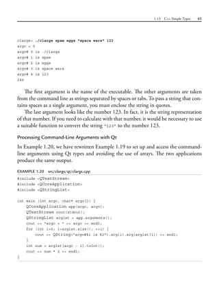 1.13 C++ Simple Types 45
clargs> ./clargs spam eggs "space wars" 123
argc = 5
argv# 0 is ./clargs
argv# 1 is spam
argv# 2 is eggs
argv# 3 is space wars
argv# 4 is 123
246
The first argument is the name of the executable. The other arguments are taken
from the command line as strings separated by spaces or tabs. To pass a string that con-
tains spaces as a single argument, you must enclose the string in quotes.
The last argument looks like the number 123. In fact, it is the string representation
of that number. If you need to calculate with that number, it would be necessary to use
a suitable function to convert the string “123” to the number 123.
Processing Command-Line Arguments with Qt
In Example 1.20, we have rewritten Example 1.19 to set up and access the command-
line arguments using Qt types and avoiding the use of arrays. The two applications
produce the same output.
EXAMPLE 1.20 src/clargs/qt/clargs.cpp
#include <QTextStream>
#include <QCoreApplication>
#include <QStringList>
int main (int argc, char* argv[]) {
QCoreApplication app(argc, argv);
QTextStream cout(stdout);
QStringList arglst = app.arguments();
cout << "argc = " << argc << endl;
for (int i=0; i<arglst.size(); ++i) {
cout << QString("argv#%1 is %2").arg(i).arg(arglst[i]) << endl;
}
int num = arglst[argc - 1].toInt();
cout << num * 2 << endl;
}
 