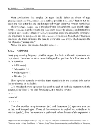 46 Chapter 1 C++ Introduction
Most applications that employ Qt types should define an object of type
QCoreApplication or QApplication as early as possible in main().26
Section 8.3 dis-
cusses the reasons for this and the distinctions between those two types in more detail.
The QCoreApplication app is initialized with the argument count and the argu-
ment vector. app silently converts the char arrays in argv to QStrings and stores those
strings in a QStringList (Section 4.2.1). You can then access and process the command-
line arguments by using app to call the arguments() function. Using higher-level data
structures like these eliminates the need to work with char arrays, which reduces the
risk of memory corruption.27
Notice the use of the QString function toInt().
1.13.2 Arithmetic
Every programming language provides support for basic arithmetic operations and
expressions. For each of its native numerical types, C++ provides these four basic arith-
metic operators:
• Addition (+)
• Subtraction (-)
• Multiplication (*)
• Division (/)
These operator symbols are used to form expressions in the standard infix syntax
that you learned in math class.
C++ provides shortcut operators that combine each of the basic operators with the
assignment operator (=) so that, for example, it is possible to write
x += y;
instead of
x = x + y;
C++ also provides unary increment (++) and decrement (--) operators that can
be used with integral types. If one of these operators is applied to a variable on its
left side (prefix), then the operation is performed before the rest of the expression is
26
Applications that use only types such as QString, QStringList, and QTextStream do not need a QCoreApplication.
27
First read Section 1.15 and then Chapter 21, “Memory Access.” Bjarne Stroustrup also has some helpful advice on this subject.
 