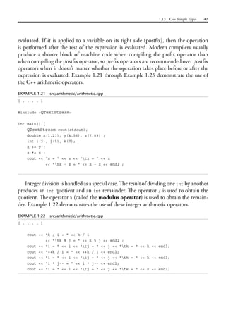 1.13 C++ Simple Types 47
evaluated. If it is applied to a variable on its right side (postfix), then the operation
is performed after the rest of the expression is evaluated. Modern compilers usually
produce a shorter block of machine code when compiling the prefix operator than
when compiling the postfix operator, so prefix operators are recommended over postfix
operators when it doesn’t matter whether the operation takes place before or after the
expression is evaluated. Example 1.21 through Example 1.25 demonstrate the use of
the C++ arithmetic operators.
EXAMPLE 1.21 src/arithmetic/arithmetic.cpp
[ . . . . ]
#include <QTextStream>
int main() {
QTextStream cout(stdout);
double x(1.23), y(4.56), z(7.89) ;
int i(2), j(5), k(7);
x += y ;
z *= x ;
cout << "x = " << x << "tz = " << z
<< "nx - z = " << x - z << endl ;
Integer division is handled as a special case. The result of dividing one int by another
produces an int quotient and an int remainder. The operator / is used to obtain the
quotient. The operator % (called the modulus operator) is used to obtain the remain-
der. Example 1.22 demonstrates the use of these integer arithmetic operators.
EXAMPLE 1.22 src/arithmetic/arithmetic.cpp
[ . . . . ]
cout << "k / i = " << k / i
<< "tk % j = " << k % j << endl ;
cout << "i = " << i << "tj = " << j << "tk = " << k << endl;
cout << "++k / i = " << ++k / i << endl;
cout << "i = " << i << "tj = " << j << "tk = " << k << endl;
cout << "i * j-- = " << i * j-- << endl;
cout << "i = " << i << "tj = " << j << "tk = " << k << endl;
 