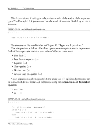 48 Chapter 1 C++ Introduction
Mixed expressions, if valid, generally produce results of the widest of the argument
types.28
In Example 1.23, you can see that the result of a double divided by an int is
a double.
EXAMPLE 1.23 src/arithmetic/arithmetic.cpp
[ . . . . ]
cout << "z / j = " << z / j << endl ;
Conversions are discussed further in Chapter 19, “Types and Expressions.”
C++ also provides a full set of boolean operators to compare numeric expressions.
Each of these operators returns a bool value of either false or true.
• Less than (<)
• Less than or equal to (<=)
• Equal to (==)
• Not equal to (!=)
• Greater than (>)
• Greater than or equal to (>=)
A bool expression can be negated with the unary not (!) operator. Expressions can
be formed with two or more bool expressions using the conjunction and disjunction
operators
• and (&&)
• or (||)
EXAMPLE 1.24 src/arithmetic/arithmetic.cpp
[ . . . . ]
/* if () ... else approach */
if (x * j <= z)
cout << x * j << " <= " << z << endl ;
else
cout << x * j << " > " << z << endl;
28
See Table 1.2 for relative type widths.
 