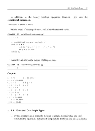 1.13 C++ Simple Types 49
In addition to the binary boolean operators, Example 1.25 uses the
conditional-expression.
(boolExpr) ? expr1 : expr2
returns expr1 if boolExpr is true, and otherwise returns expr2.
EXAMPLE 1.25 src/arithmetic/arithmetic.cpp
[ . . . . ]
/* conditional operator approach */
cout << x * k
<<( (x * k < y * j) ? " < " : " >= ")
<< y * j << endl;
return 0;
}
Example 1.26 shows the output of this program.
EXAMPLE 1.26 src/arithmetic/arithmetic.cpp
[ . . . . ]
Output:
x = 5.79 z = 45.6831
x - z = -39.8931
k / i = 3 k % j = 2
i = 2 j = 5 k = 7
++k / i = 4
i = 2 j = 5 k = 8
i * j-- = 10
i = 2 j = 4 k = 8
z / j = 11.4208
23.16 <= 45.6831
46.32 >= 18.24
1.13.3 Exercises: C++ Simple Types
1. Write a short program that asks the user to enter a Celsius value and then
computes the equivalent Fahrenheit temperature. It should use a QInputDialog
 