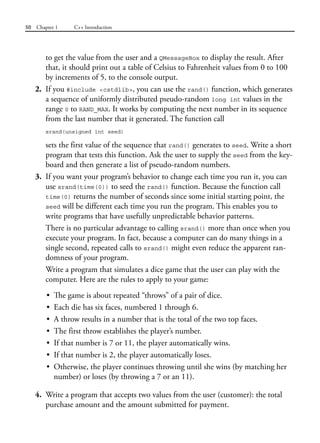 50 Chapter 1 C++ Introduction
to get the value from the user and a QMessageBox to display the result. After
that, it should print out a table of Celsius to Fahrenheit values from 0 to 100
by increments of 5, to the console output.
2. If you #include <cstdlib>, you can use the rand() function, which generates
a sequence of uniformly distributed pseudo-random long int values in the
range 0 to RAND_MAX. It works by computing the next number in its sequence
from the last number that it generated. The function call
srand(unsigned int seed)
sets the first value of the sequence that rand() generates to seed. Write a short
program that tests this function. Ask the user to supply the seed from the key-
board and then generate a list of pseudo-random numbers.
3. If you want your program’s behavior to change each time you run it, you can
use srand(time(0)) to seed the rand() function. Because the function call
time(0) returns the number of seconds since some initial starting point, the
seed will be different each time you run the program. This enables you to
write programs that have usefully unpredictable behavior patterns.
There is no particular advantage to calling srand() more than once when you
execute your program. In fact, because a computer can do many things in a
single second, repeated calls to srand() might even reduce the apparent ran-
domness of your program.
Write a program that simulates a dice game that the user can play with the
computer. Here are the rules to apply to your game:
• The game is about repeated “throws” of a pair of dice.
• Each die has six faces, numbered 1 through 6.
• A throw results in a number that is the total of the two top faces.
• The first throw establishes the player’s number.
• If that number is 7 or 11, the player automatically wins.
• If that number is 2, the player automatically loses.
• Otherwise, the player continues throwing until she wins (by matching her
number) or loses (by throwing a 7 or an 11).
4. Write a program that accepts two values from the user (customer): the total
purchase amount and the amount submitted for payment.
 