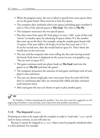 52 Chapter 1 C++ Introduction
• When the program starts, the user is asked to specify how many spaces there
are on the game board. There must be at least five spaces.
• The computer then randomly selects two spaces (excluding space numbers 0
and 1): One of the selected spaces is The Goal. The other is The Pit.
• The computer announces the two special spaces.
• Play then starts from space #0: Each player, in turn, “rolls” a pair of dice and
“moves” to another space by advancing N spaces (where N is the number
that came up on the dice). For example, using the sample game board with
12 spaces, if the user rolled a 10 (6 plus 4) on her first turn and a 7 (3 +
4) on her second turn, then she would land on space #5. That’s where she
would start on her next turn.
• The user and the computer take turns rolling the dice and moving around
the board. Each move is displayed on the screen (as text, not graphics; e.g.,
“You are now on space #3”).
• The game continues until one player lands on The Goal (and wins the
game) or on The Pit (and loses the game).
• The computer announces the outcome of each game and keeps track of each
player’s wins and losses.
• The user can choose single play (user must press Enter for each roll of the
dice) or continuous play (dice are automatically rolled and play continues
until someone wins).
• After each game the user can choose to quit or play another game.
TIP
Do Problem 2 before attempting this problem. You may also need the suggestion at the
beginning of Problem 3 and, perhaps, some ideas from that problem description.
1.14 The Keyword const
Declaring an entity to be const tells the compiler to make it “read-only.” const can be
used in many contexts, as you will soon see.
Because it cannot be assigned to, a const object must be properly initialized when
it is first declared. For example:
 