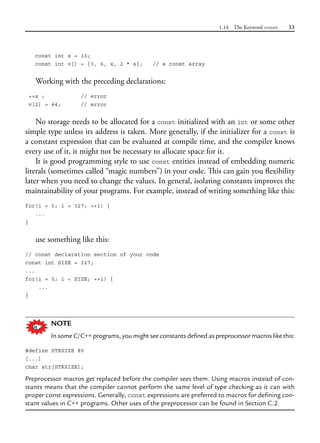 1.14 The Keyword const 53
const int x = 33;
const int v[] = {3, 6, x, 2 * x}; // a const array
Working with the preceding declarations:
++x ; // error
v[2] = 44; // error
No storage needs to be allocated for a const initialized with an int or some other
simple type unless its address is taken. More generally, if the initializer for a const is
a constant expression that can be evaluated at compile time, and the compiler knows
every use of it, it might not be necessary to allocate space for it.
It is good programming style to use const entities instead of embedding numeric
literals (sometimes called “magic numbers”) in your code. This can gain you flexibility
later when you need to change the values. In general, isolating constants improves the
maintainability of your programs. For example, instead of writing something like this:
for(i = 0; i < 327; ++i) {
...
}
use something like this:
// const declaration section of your code
const int SIZE = 327;
...
for(i = 0; i < SIZE; ++i) {
...
}
NOTE
In some C/C++ programs, you might see constants defined as preprocessor macros like this:
#define STRSIZE 80
[...]
char str[STRSIZE];
Preprocessor macros get replaced before the compiler sees them. Using macros instead of con-
stants means that the compiler cannot perform the same level of type checking as it can with
proper const expressions. Generally, const expressions are preferred to macros for defining con-
stant values in C++ programs. Other uses of the preprocessor can be found in Section C.2.
 