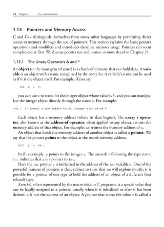 54 Chapter 1 C++ Introduction
1.15 Pointers and Memory Access
C and C++ distinguish themselves from many other languages by permitting direct
access to memory through the use of pointers. This section explains the basic pointer
operations and modifiers and introduces dynamic memory usage. Pointers can seem
complicated at first. We discuss pointer use and misuse in more detail in Chapter 21.
1.15.1 The Unary Operators & and *
An object (in the most general sense) is a chunk of memory that can hold data. A vari-
able is an object with a name recognized by the compiler. A variable’s name can be used
as if it is the object itself. For example, if you say
int x = 5;
you can use x to stand for the integer object whose value is 5, and you can manipu-
late the integer object directly through the name x. For example:
++x ; // symbol x now refers to an integer with value 6
Each object has a memory address (where its data begins). The unary & opera-
tor, also known as the address-of operator, when applied to any object, returns the
memory address of that object. For example: &x returns the memory address of x.
An object that holds the memory address of another object is called a pointer. We
say that the pointer points to the object at the stored memory address.
int* y = &x ;
In this example, y points to the integer x. The asterisk * following the type name
int indicates that y is a pointer to int.
Here the int pointer y is initialized to the address of the int variable x. One of the
powerful features of pointers is that, subject to rules that we will explore shortly, it is
possible for a pointer of one type to hold the address of an object of a different (but
related) type.
Zero (0), often represented by the macro NULL in C programs, is a special value that
can be legally assigned to a pointer, usually when it is initialized or after it has been
deleted. 0 is not the address of an object. A pointer that stores the value 0 is called a
 