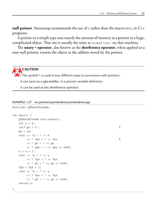 1.15 Pointers and Memory Access 55
null pointer. Stroustrup recommends the use of 0 rather than the macro NULL in C++
programs.
A pointer to a simple type uses exactly the amount of memory as a pointer to a large,
complicated object. That size is usually the same as sizeof(int) on that machine.
The unary * operator, also known as the dereference operator, when applied to a
non-null pointer, returns the object at the address stored by the pointer.
CAUTION
The symbol * is used in two different ways in connection with pointers:
• It can serve as a type modifier, in a pointer variable definition.
• It can be used as the dereference operator.
EXAMPLE 1.27 src/pointers/pointerdemo/pointerdemo.cpp
#include <QTextStream>
int main() {
QTextStream cout(stdout);
int x = 4;
int* px = 0 ; 1
px = &x;
cout << "x = " << x
<< " *px = " << *px 2
<< " px = " << px
<< " &px = " << &px << endl;
x = x + 1;
cout << "x = " << x
<< " *px = " << *px
<< " px = " << px << endl;
*px = *px + 1;
cout << "x = " << x
<< " *px = " << *px
<< " px = " << px << endl;
return 0;
}
 