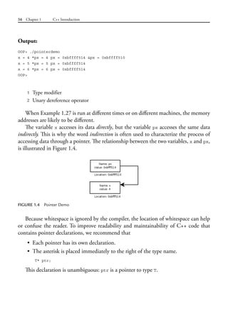 56 Chapter 1 C++ Introduction
Output:
OOP> ./pointerdemo
x = 4 *px = 4 px = 0xbffff514 &px = 0xbffff510
x = 5 *px = 5 px = 0xbffff514
x = 6 *px = 6 px = 0xbffff514
OOP>
1 Type modifier
2 Unary dereference operator
When Example 1.27 is run at different times or on different machines, the memory
addresses are likely to be different.
The variable x accesses its data directly, but the variable px accesses the same data
indirectly. This is why the word indirection is often used to characterize the process of
accessing data through a pointer. The relationship between the two variables, x and px,
is illustrated in Figure 1.4.
FIGURE 1.4 Pointer Demo
Because whitespace is ignored by the compiler, the location of whitespace can help
or confuse the reader. To improve readability and maintainability of C++ code that
contains pointer declarations, we recommend that
• Each pointer has its own declaration.
• The asterisk is placed immediately to the right of the type name.
T* ptr;
This declaration is unambiguous: ptr is a pointer to type T.
 