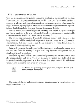 1.15 Pointers and Memory Access 57
1.15.2 Operators new and delete
C++ has a mechanism that permits storage to be allocated dynamically at runtime.
This means that the programmer does not need to anticipate the memory needs of a
program in advance and make allowances for the maximum amount of memory that
might be needed by the program. Dynamic allocation of storage at runtime is a power-
ful tool that helps to build programs that are efficient and flexible.
The new operator allocates storage from the heap (also known as dynamic storage)
and returns a pointer to the newly allocated object. If for some reason it is not possible
for the memory to be allocated, an exception is thrown.30
The delete operator releases dynamically allocated memory and returns it to the
heap. delete should be applied only to pointers returned by new, or to null pointers.
Heap memory that is no longer needed should be released for reuse. Failure to do so
can result in crippling memory leaks.
In general, the code that calls new should document, or be physically located near,
the code that frees the memory. The goal is to keep memory management code as
simple and reliable as possible.
Dereferencing a null, deleted, or uninitialized pointer causes a runtime error, usu-
ally a segmentation fault or, in Windows, a general protection fault (GPF). It is the
responsibility of the programmer to make sure that this cannot happen. We will discuss
techniques to ensure that such errors are avoided.
The ability to manage memory gives the programmer great power. But with great
power comes great responsibility.
The syntax of the new and delete operators is demonstrated in the code fragment
shown in Example 1.28.
30
We discuss this situation in an article on our Web site.
 