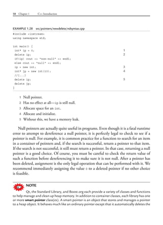 58 Chapter 1 C++ Introduction
EXAMPLE 1.28 src/pointers/newdelete/ndsyntax.cpp
#include <iostream>
using namespace std;
int main() {
int* ip = 0; 1
delete ip; 2
if(ip) cout << "non-null" << endl;
else cout << "null" << endl;
ip = new int; 3
int* jp = new int(13); 4
//[...]
delete ip; 5
delete jp;
}
1 Null pointer.
2 Has no effect at all—ip is still null.
3 Allocate space for an int.
4 Allocate and initialize.
5 Without this, we have a memory leak.
Null pointers are actually quite useful in programs. Even though it is a fatal runtime
error to attempt to dereference a null pointer, it is perfectly legal to check to see if a
pointer is null. For example, it is common practice for a function to search for an item
in a container of pointers and, if the search is successful, return a pointer to that item.
If the search is not successful, it still must return a pointer. In that case, returning a null
pointer is a good choice. Of course, you must be careful to check the return value of
such a function before dereferencing it to make sure it is not null. After a pointer has
been deleted, assignment is the only legal operation that can be performed with it. We
recommend immediately assigning the value 0 to a deleted pointer if no other choice
is feasible.
NOTE
Qt, the Standard Library, and Boost.org each provide a variety of classes and functions
to help manage and clean up heap memory. In addition to container classes, each library has one
or more smart pointer class(es). A smart pointer is an object that stores and manages a pointer
to a heap object. It behaves much like an ordinary pointer except that it automatically deletes the
 