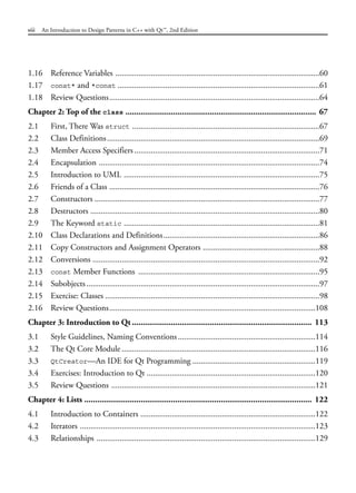 1.16 Reference Variables ..................................................................................................60
1.17 const* and *const .................................................................................................61
1.18 Review Questions.....................................................................................................64
Chapter 2: Top of the class ........................................................................................ 67
2.1 First, There Was struct ..........................................................................................67
2.2 Class Definitions......................................................................................................69
2.3 Member Access Specifiers.........................................................................................71
2.4 Encapsulation ..........................................................................................................74
2.5 Introduction to UML ..............................................................................................75
2.6 Friends of a Class .....................................................................................................76
2.7 Constructors ............................................................................................................77
2.8 Destructors ..............................................................................................................80
2.9 The Keyword static ..............................................................................................81
2.10 Class Declarations and Definitions...........................................................................86
2.11 Copy Constructors and Assignment Operators ........................................................88
2.12 Conversions .............................................................................................................92
2.13 const Member Functions .......................................................................................95
2.14 Subobjects................................................................................................................97
2.15 Exercise: Classes .......................................................................................................98
2.16 Review Questions...................................................................................................108
Chapter 3: Introduction to Qt ................................................................................... 113
3.1 Style Guidelines, Naming Conventions..................................................................114
3.2 The Qt Core Module .............................................................................................116
3.3 QtCreator—An IDE for Qt Programming ...........................................................119
3.4 Exercises: Introduction to Qt .................................................................................120
3.5 Review Questions ..................................................................................................121
Chapter 4: Lists ......................................................................................................... 122
4.1 Introduction to Containers ....................................................................................122
4.2 Iterators .................................................................................................................123
4.3 Relationships .........................................................................................................129
viii An Introduction to Design Patterns in C++ with Qt™, 2nd Edition
 