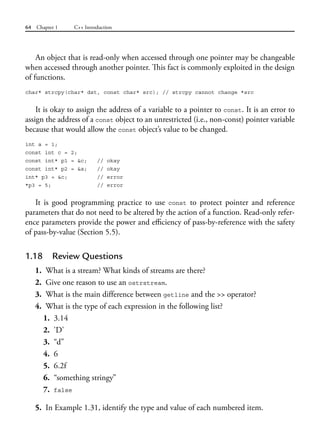 64 Chapter 1 C++ Introduction
An object that is read-only when accessed through one pointer may be changeable
when accessed through another pointer. This fact is commonly exploited in the design
of functions.
char* strcpy(char* dst, const char* src); // strcpy cannot change *src
It is okay to assign the address of a variable to a pointer to const. It is an error to
assign the address of a const object to an unrestricted (i.e., non-const) pointer variable
because that would allow the const object’s value to be changed.
int a = 1;
const int c = 2;
const int* p1 = &c; // okay
const int* p2 = &a; // okay
int* p3 = &c; // error
*p3 = 5; // error
It is good programming practice to use const to protect pointer and reference
parameters that do not need to be altered by the action of a function. Read-only refer-
ence parameters provide the power and efficiency of pass-by-reference with the safety
of pass-by-value (Section 5.5).
1.18 Review Questions
1. What is a stream? What kinds of streams are there?
2. Give one reason to use an ostrstream.
3. What is the main difference between getline and the >> operator?
4. What is the type of each expression in the following list?
1. 3.14
2. 'D'
3. “d”
4. 6
5. 6.2f
6. “something stringy”
7. false
5. In Example 1.31, identify the type and value of each numbered item.
 