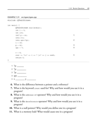 1.18 Review Questions 65
EXAMPLE 1.31 src/types/types.cpp
#include <QTextStream>
int main() {
QTextStream cout(stdout);
int i = 5;
int j=6;
int* p = &i; 1
int& r=i;
int& rpr=(*p); 2
i = 10;
p = &j; 3
rpr = 7; 4
r = 8;
cout << "i=" << i << " j=" << j << endl; 5
return 0;
}
1 *p: ______
2 *p: ________
3 *p: ________
4 rpr: ________
5 i: ________ j: ________
6. What is the difference between a pointer and a reference?
7. What is the keyword const used for? Why and how would you use it in a
program?
8. What is the address-of operator? Why and how would you use it in a
program?
9. What is the dereference operator? Why and how would you use it in a
program?
10. What is a null pointer? Why would you define one in a program?
11. What is a memory leak? What would cause one in a program?
 
