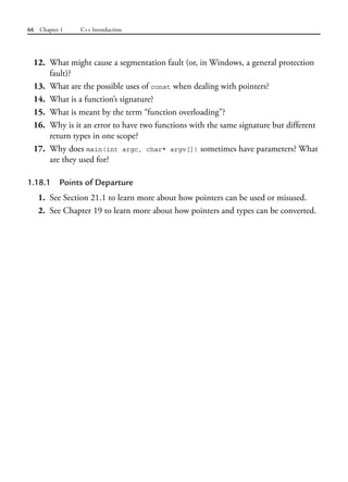 66 Chapter 1 C++ Introduction
12. What might cause a segmentation fault (or, in Windows, a general protection
fault)?
13. What are the possible uses of const when dealing with pointers?
14. What is a function’s signature?
15. What is meant by the term “function overloading”?
16. Why is it an error to have two functions with the same signature but different
return types in one scope?
17. Why does main(int argc, char* argv[]) sometimes have parameters? What
are they used for?
1.18.1 Points of Departure
1. See Section 21.1 to learn more about how pointers can be used or misused.
2. See Chapter 19 to learn more about how pointers and types can be converted.
 