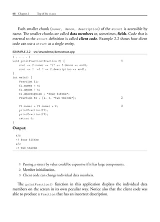 68 Chapter 2 Top of the class
Each smaller chunk (numer, denom, description) of the struct is accessible by
name. The smaller chunks are called data members or, sometimes, fields. Code that is
external to the struct definition is called client code. Example 2.2 shows how client
code can use a struct as a single entity.
EXAMPLE 2.2 src/structdemo/demostruct.cpp
[ . . . . ]
void printFraction(Fraction f) { 1
cout << f.numer << "/" << f.denom << endl;
cout << " =? " << f.description << endl;
}
int main() {
Fraction f1;
f1.numer = 4;
f1.denom = 5;
f1.description = "four fifths";
Fraction f2 = {2, 3, "two thirds"}; 2
f1.numer = f1.numer + 2; 3
printFraction(f1);
printFraction(f2);
return 0;
}
Output:
6/5
=? four fifths
2/3
=? two thirds
1 Passing a struct by value could be expensive if it has large components.
2 Member initialization.
3 Client code can change individual data members.
The printFraction() function in this application displays the individual data
members on the screen in its own peculiar way. Notice also that the client code was
able to produce a Fraction that has an incorrect description.
 