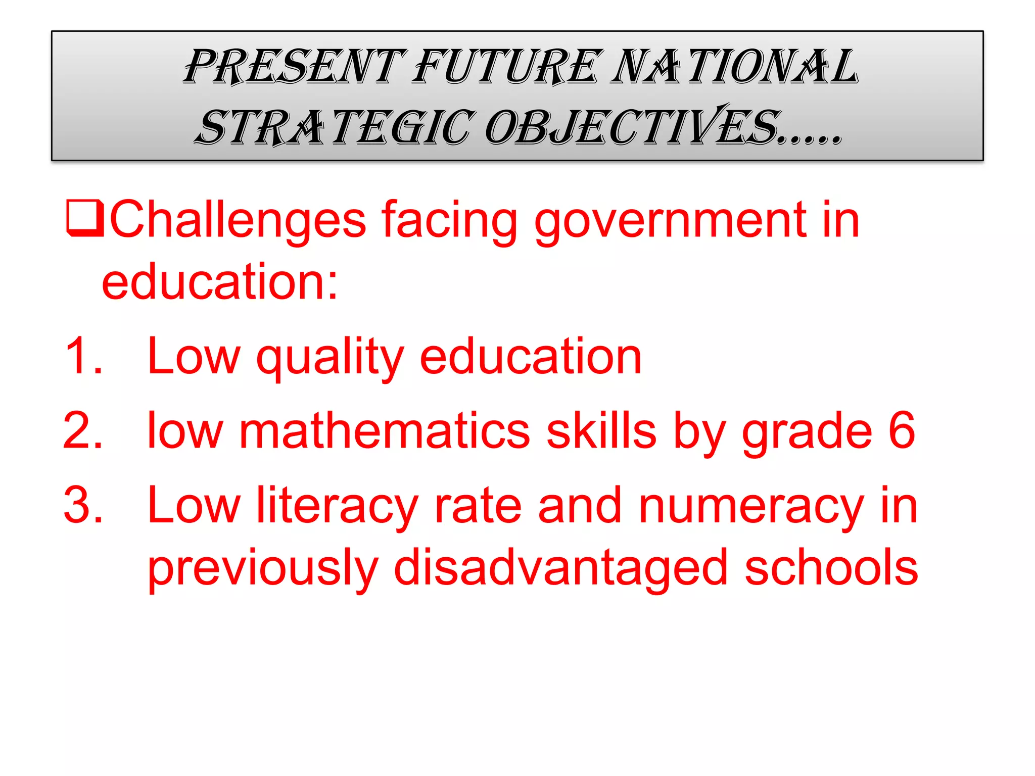 Present future national
strategic objectives…..
Challenges facing government in
education:
1. Low quality education
2. low mathematics skills by grade 6
3. Low literacy rate and numeracy in
previously disadvantaged schools
 
