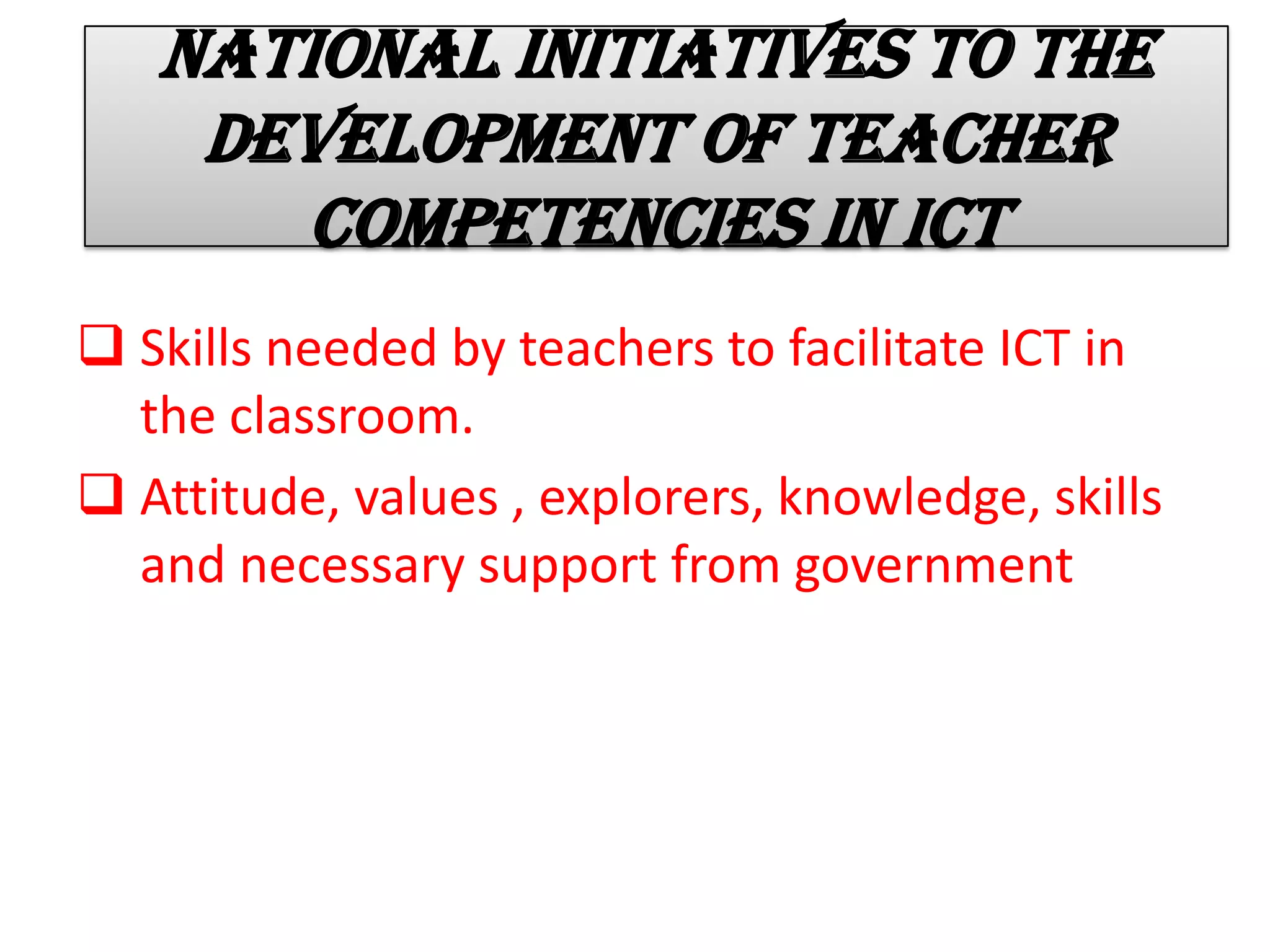 National initiatives to the
development of teacher
competencies in ICT
 Skills needed by teachers to facilitate ICT in
the classroom.
 Attitude, values , explorers, knowledge, skills
and necessary support from government
 