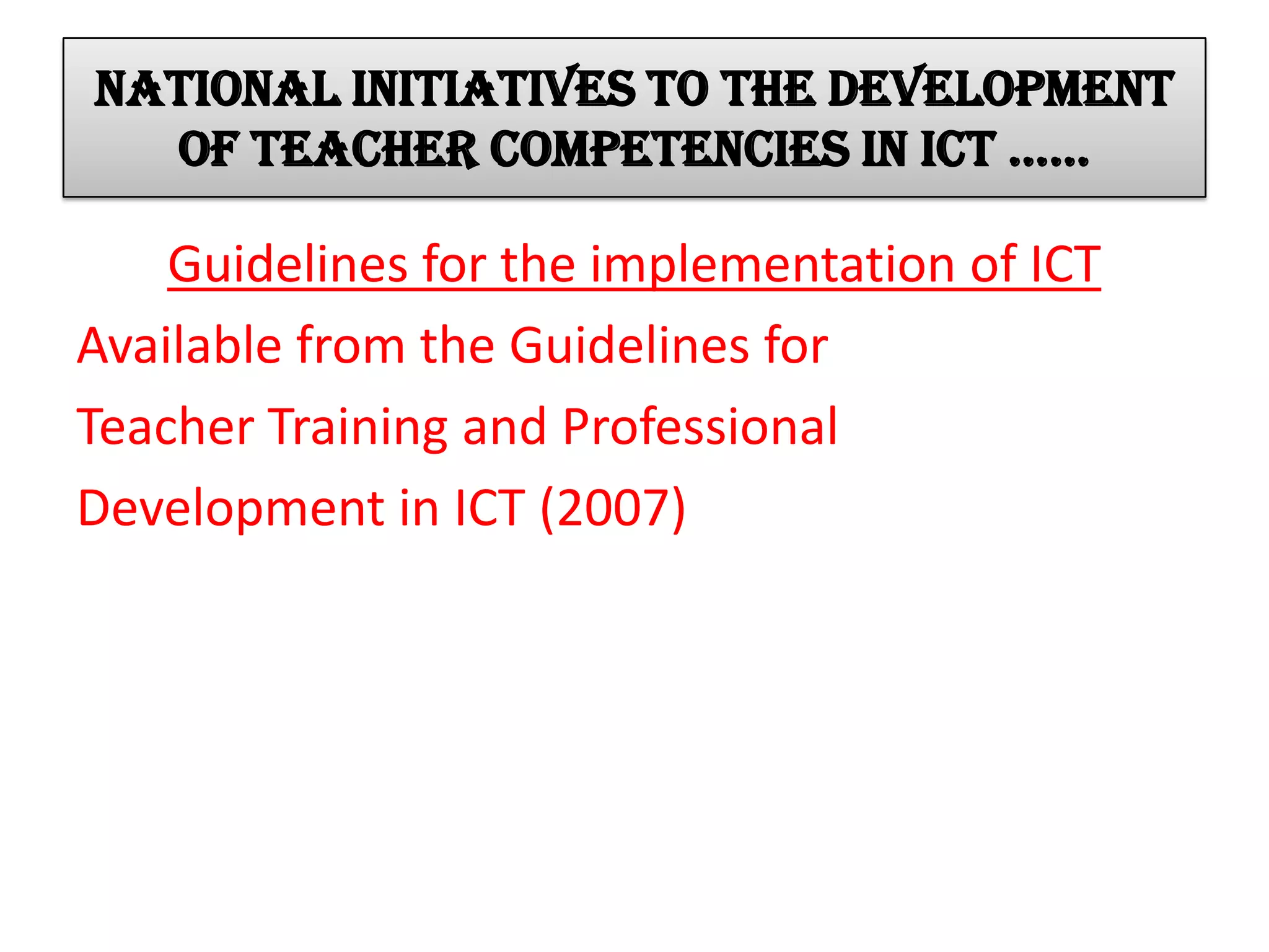 National initiatives to the development
of teacher competencies in ict ……
Guidelines for the implementation of ICT
Available from the Guidelines for
Teacher Training and Professional
Development in ICT (2007)
 