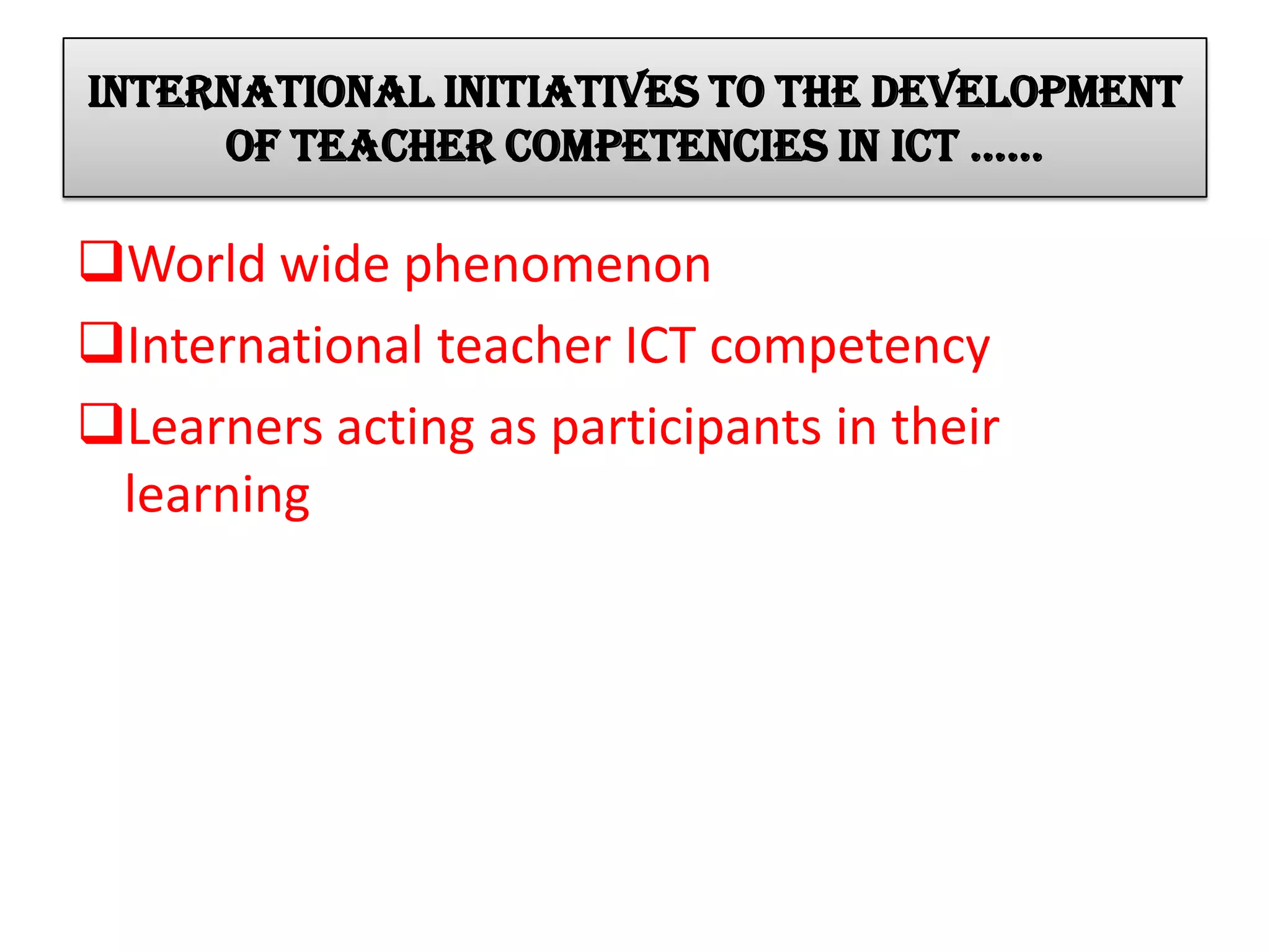 INTERNATIONAL initiatives to the development
of teacher competencies in ict ……
World wide phenomenon
International teacher ICT competency
Learners acting as participants in their
learning
 