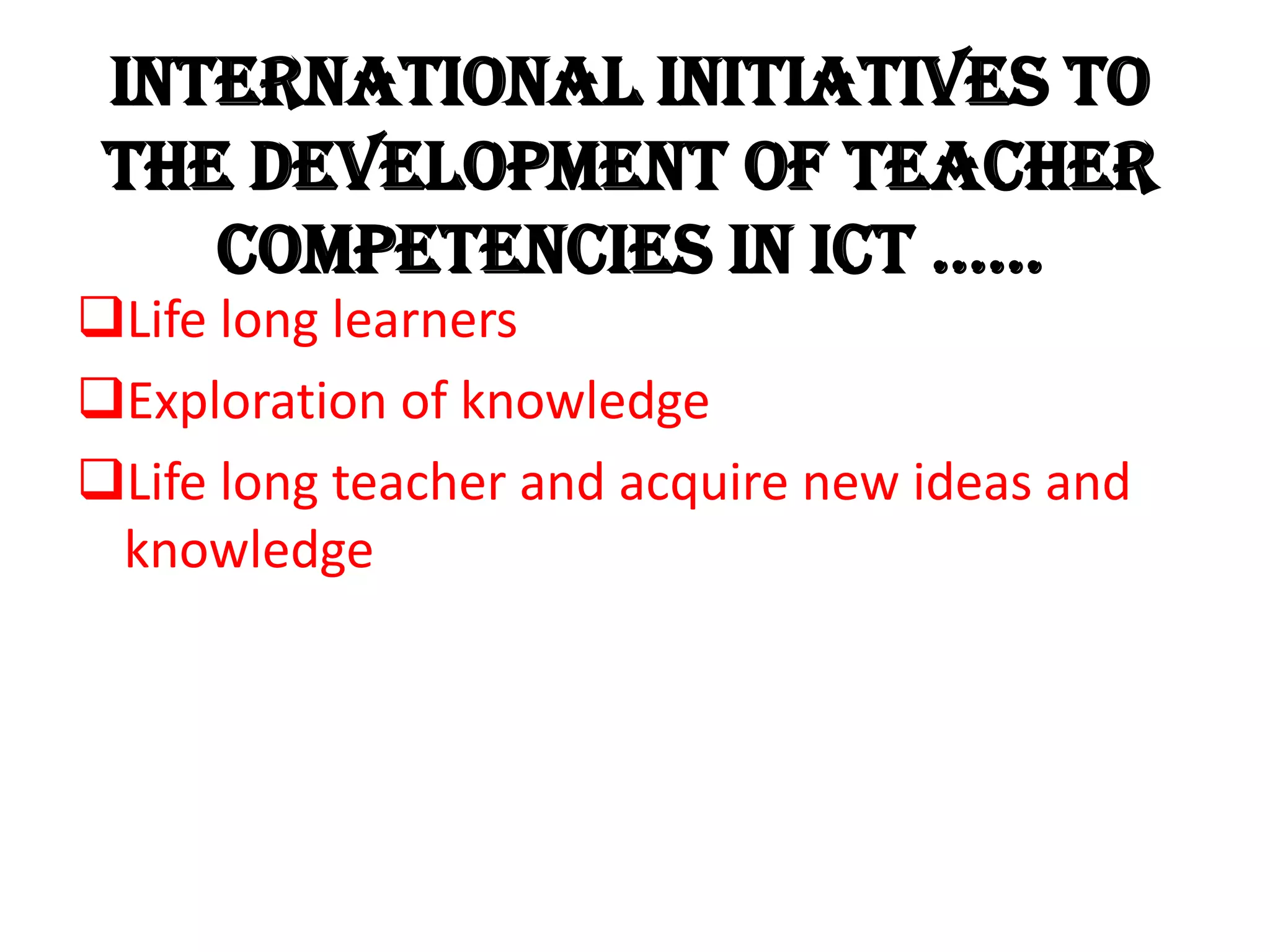 INTERNATIONAL initiatives to
the development of teacher
competencies in ict ……
Life long learners
Exploration of knowledge
Life long teacher and acquire new ideas and
knowledge
 