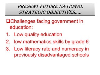 Present future national
strategic objectives…..
Challenges facing government in
education:
1. Low quality education
2. low mathematics skills by grade 6
3. Low literacy rate and numeracy in
previously disadvantaged schools
 