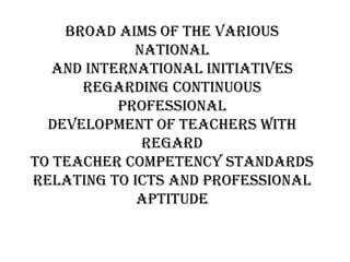 Broad aims of the various
national
and international initiatives
regarding continuous
professional
development of teachers with
regard
to teacher competency standards
relating to ICTs and professional
aptitude
 