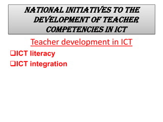 National initiatives to the
development of teacher
competencies in ICT
Teacher development in ICT
ICT literacy
ICT integration
 