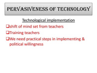 Pervasiveness of technology
Technological implementation
shift of mind set from teachers
Training teachers
We need practical steps in implementing &
political willingness
 