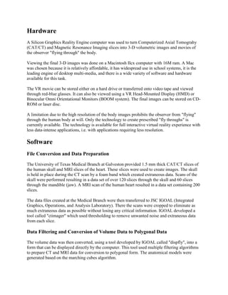 Hardware
A Silicon Graphics Reality Engine computer was used to turn Computerized Axial Tomograhy
(CAT/CT) and Magnetic Resonance Imaging slices into 3-D volumetric images and movies of
the observer "flying through" the body.
Viewing the final 3-D images was done on a Macintosh IIcx computer with 16M ram. A Mac
was chosen because it is relatively affordable, it has widespread use in school systems, it is the
leading engine of desktop multi-media, and there is a wide variety of software and hardware
available for this task.
The VR movie can be stored either on a hard drive or transferred onto video tape and viewed
through red-blue glasses. It can also be viewed using a VR Head-Mounted Display (HMD) or
Binocular Omni Orientational Monitors (BOOM system). The final images can be stored on CD-
ROM or laser disc.
A limitation due to the high resolution of the body images prohibits the observer from "flying"
through the human body at will. Only the technology to create prescribed "fly throughs" is
currently available. The technology is available for full interactive virtual reality experience with
less data-intense applications, i.e. with applications requiring less resolution.
Software
File Conversion and Data Preparation
The University of Texas Medical Branch at Galveston provided 1.5 mm thick CAT/CT slices of
the human skull and MRI slices of the heart. These slices were used to create images. The skull
is held in place during the CT scan by a foam band which created extraneous data. Scans of the
skull were performed resulting in a data set of over 120 slices through the skull and 60 slices
through the mandible (jaw). A MRI scan of the human heart resulted in a data set containing 200
slices.
The data files created at the Medical Branch were then transferred to JSC IGOAL (Integrated
Graphics, Operations, and Analysis Laboratory). There the scans were cropped to eliminate as
much extraneous data as possible without losing any critical information. IGOAL developed a
tool called "ctimager" which used thresholding to remove unwanted noise and extraneous data
from each slice.
Data Filtering and Conversion of Volume Data to Polygonal Data
The volume data was then converted, using a tool developed by IGOAL called "dispfly", into a
form that can be displayed directly by the computer. This tool used multiple filtering algorithms
to prepare CT and MRI data for conversion to polygonal form. The anatomical models were
generated based on the marching cubes algorithm.
 