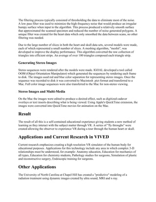 The filtering process typically consisted of thresholding the data to eliminate most of the noise.
A low pass filter was used to minimize the high-frequency noise that would produce an irregular
bumpy surface when input to the algorithm. This process produced a relatively smooth surface
that approximated the scanned specimen and reduced the number of noise generated polygons. A
unique filter was created for the heart data which only smoothed the data between scans, no other
filtering was needed.
Due to the large number of slices in both the heart and skull data sets, several models were made,
each of which represented a small number of slices. A meshing algorithm, "meshit", was
developed to improve the display performance. This algorithm converted the raw collection of
triangles into efficient strips. An average of over 100 triangles composed each triangle strip.
Generating Stereo Images
Stereo sequences were rendered after the models were made. IGOAL developed a tool called
OOM (Object Orientation Manipulator) which generated the sequences by rendering each frame
to disk. The images used red and blue color separation for representing stereo images. Once the
sequence was recorded to disk it was converted to Macintosh .pict format and transferred to a
Mac. Full color image sequences were also transferred to the Mac for non-stereo viewing.
Stereo Images and Multi-Media
On the Mac the images were edited to produce a desired effect, such as digitized cadaver
overlays or text inserts describing what is being viewed. Using Apple's QuickTime extension, the
images were converted into QuickTime movies for animation on the Mac.
Result
The result of all this is a self-contained educational experience giving students a new method of
learning as they interact with the subject matter through VR. A series of "fly throughs" were
created allowing the observer to experience VR during a tour through the human heart or skull.
Applications and Current Research in VIVED
Current research emphasizes creating a high resolution VR simulator of the human body for
educational purposes. Applications for this technology include any area in which complex 3-D
relationships must be understood, for example: Anatomy education, Education for mechanics of
all types, Education for chemistry students, Pathology studies for surgeons, Simulation of plastic
and reconstructive surgery, Endoscopic training for surgeons.
Other Applications
The University of North Carolina at Chapel Hill has created a "predictive" modeling of a
radiation treatment using dynamic images created by ultra sound, MRI and x-ray.
 
