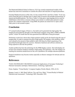 The Dartmouth Medical School in Hanover, N.H. has created computational models of the
human face and lower extremities to examine the effects and outcomes of surgical procedures.
Greenleaf Medical Systems in Palo Alto, CA has created 'EVAL' and 'Glove Talker'. 'Eval' uses
sensor-lined data gloves and data suits to obtain range-of-motion and strength measurements of
injured and disabled patients. The 'Glove Talker' is a data glove sign-language device used for
rehabilitation which allows someone without voice (stroke or cerebral palsy patient) to make
gestures the computer understands. Using HMD, the patient can relearn how to open a door,
walk, point or turn around in space.
Conclusion
CT scanned medical images of bone (i.e. the skull) can be generated into high quality VR
imaging for prescribed fly-throughs on the Macintosh computer using either a HMD or BOOM
system. A heart VR model that has been generated from MRI data is being developed.
Preliminary results have shown that a high resolution model can be developed using this type of
imaging data. In order to maintain the goal of high quality VR imaging, some problems which
were caused by the amount of data needed to deal with frame-by-frame sequencing of the
prescribed fly-throughs had to be overcom. Alternative hardware and software solutions are
being explored to alleviate this problem.
Another problem has been the technology for the HMD display systems. The LCD displays do
not have the resolution needed to maintain a high quality VR experience. The CRT displays are
reaching the resolution needed however the cost is prohibitive for multiple education platforms.
Surgical simulations may become routine especially to rehearse strategies for intricate and rare
operations.
References
"NASA TECHNOLOGY TRANSFER Commercial Applications of Aerospace Technology",
National Aeronautics and Space Administration, Technology Applications.
Porter, Stephen, "Virtual Reality", Computer Graphics World, (March, 1992), 42-54.
Sprague, Laurie A., Bell, Brad, Sullivan, Tim, and Voss, Mark, "Virtural Reality In Medical
Education and Assessment", Technology 2003, December 1993.
 