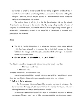 investment is oriented more towards the assembly of proper combinations of
individual securities to form investment portfolios. A combination of securities held together
will give a beneficial result if they are grouped in a manner to secure a high return after
taking into consideration the risk element.
The modern theory is of the view that by diversification, risk can be reduced.
Diversification can be made by the investor either by having a large number of shares of
companies in different regions, in different industries are those producing different types of
product lines. Modern theory believes in the perspective of combination of securities under
constraints of risk and return.
Aim:
The aim of Portfolio Management is to achieve the maximum return from a portfolio
which has been delegated to be managed by an individual manager or financial
institution. The manager has to balance the parameters which define a good investment ie
security, liquidity and return. ...
OBJECTIVES OF PORTFOLIO MANAGEMENT:
The objective of portfolio management is to invest in securities in such a way that:
Maximizes one's Return.
Minimizes risks.
In order to achieve one's investment objectives.
A good portfolio should have multiple objectives and achieve a sound balance among
them. Any one objective should not be given undue importance at the cost of others.
 Safety of the Investment:
The first important objective of a portfolio, no matter who owns it, is to ensure that
the investment is absolutely safe. Other considerations like Income, Growth, etc., only come
into the picture after the safety of the investments is ensured.
Investment safety or minimization of risks is one of the important objectives of portfolio
management. There are many types of risks, which are associated with investment in equity
 