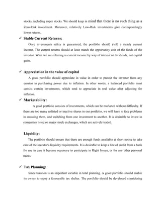 stocks, including super stocks. We should keep in mind that there is no such thing as a
Zero-Risk investment. Moreover, relatively Low-Risk investments give correspondingly
lower returns.
 Stable Current Returns:
Once investments safety is guaranteed, the portfolio should yield a steady current
income. The current returns should at least match the opportunity cost of the funds of the
investor. What we are referring is current income by way of interest or dividends, not capital
gains.
 Appreciation in the value of capital
A good portfolio should appreciate in value in order to protect the investor from any
erosion in purchasing power due to inflation. In other words, a balanced portfolio must
consist certain investments, which tend to appreciate in real value after adjusting for
inflation.
 Marketability:
A good portfolio consists of investments, which can be marketed without difficulty. If
there are too many unlisted or inactive shares in our portfolio, we will have to face problems
in encasing them, and switching from one investment to another. It is desirable to invest in
companies listed on major stock exchanges, which are actively traded.
Liquidity:
The portfolio should ensure that there are enough funds available at short notice to take
care of the investor's liquidity requirements. It is desirable to keep a line of credit from a bank
fro use in case it become necessary to participate in Right Issues, or for any other personal
needs.
 Tax Planning:
Since taxation is an important variable in total planning. A good portfolio should enable
its owner to enjoy a favourable tax shelter. The portfolio should be developed considering
 