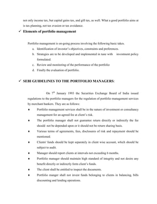not only income tax, but capital gains tax, and gift tax, as well. What a good portfolio aims at
is tax planning, not tax evasion or tax avoidance.
 Elements of portfolio management
Portfolio management is on-going process involving the following basic takes.
a. Identification of investor’s objectives, constraints and preferences.
b. Strategies are to be developed and implemented in tune with investment policy
formulated.
c. Review and monitoring of the performance of the portfolio
d. Finally the evaluation of portfolio.
 SEBI GUIDELINES TO THE PORTFOLIO MANAGERS:
On 7th
January 1993 the Securities Exchange Board of India issued
regulations to the portfolio managers for the regulation of portfolio management services
by merchant bankers. They are as follows:
Portfolio management services shall be in the nature of investment or consultancy
management for an agreed fee at client’s risk.
The portfolio manager shall not guarantee return directly or indirectly the fee
should not be depended upon or it should not be return sharing basis.
Various terms of agreements, fees, disclosures of risk and repayment should be
mentioned.
Clients' funds should be kept separately in client wise account, which should be
subject to audit.
Manager should report clients at intervals not exceeding 6 months.
Portfolio manager should maintain high standard of integrity and not desire any
benefit directly or indirectly form client’s funds.
The client shall be entitled to inspect the documents.
Portfolio manger shall not invest funds belonging to clients in balancing, bills
discounting and lending operations.
 