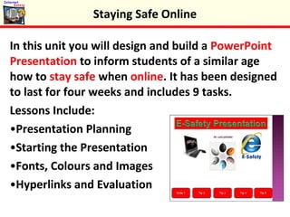 In this unit you will design and build a PowerPoint
Presentation to inform students of a similar age
how to stay safe when online. It has been designed
to last for four weeks and includes 9 tasks.
Lessons Include:
•Presentation Planning
•Starting the Presentation
•Fonts, Colours and Images
•Hyperlinks and Evaluation
Staying Safe Online
 