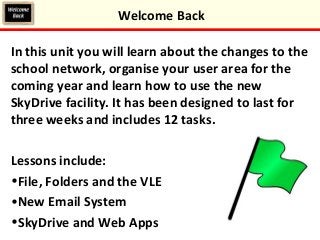 In this unit you will learn about the changes to the
school network, organise your user area for the
coming year and learn how to use the new
SkyDrive facility. It has been designed to last for
three weeks and includes 12 tasks.
Lessons include:
•File, Folders and the VLE
•New Email System
•SkyDrive and Web Apps
Welcome Back
 