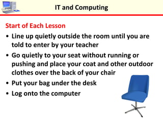 Start of Each Lesson
•Line up quietly outside the room until you are
told to enter by your teacher
•Go quietly to your seat without running or
pushing and place your coat and other outdoor
clothes over the back of your chair
•Put your bag under the desk
•Log onto the computer
IT and Computing
 