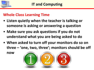 Whole Class Learning Time
•Listen quietly when the teacher is talking or
someone is asking or answering a question
•Make sure you ask questions if you do not
understand what you are being asked to do
•When asked to turn off your monitors do so on
three – ‘one, two, three’; monitors should be off
now
IT and Computing
 