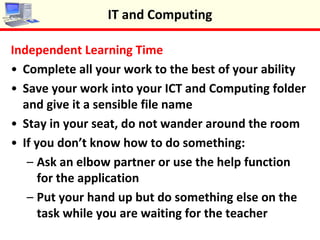 Independent Learning Time
•Complete all your work to the best of your ability
•Save your work into your ICT and Computing folder
and give it a sensible file name
•Stay in your seat, do not wander around the room
•If you don’t know how to do something:
– Ask an elbow partner or use the help function
for the application
– Put your hand up but do something else on the
task while you are waiting for the teacher
IT and Computing
 