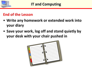 End of the Lesson
•Write any extended work into your diary
•Save your work, log off and stand quietly by your
desk with your chair pushed in
IT and Computing
 