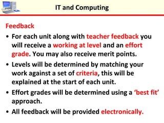 Feedback
•For each unit along with teacher feedback you
will receive a working at level and an effort grade.
You may also receive merit points.
•Levels will be determined by matching your work
against a set of criteria, this will be explained at
the start of each unit.
•Effort grades will be determined using a ‘best fit’
approach.
•All feedback will be provided electronically.
IT and Computing
 