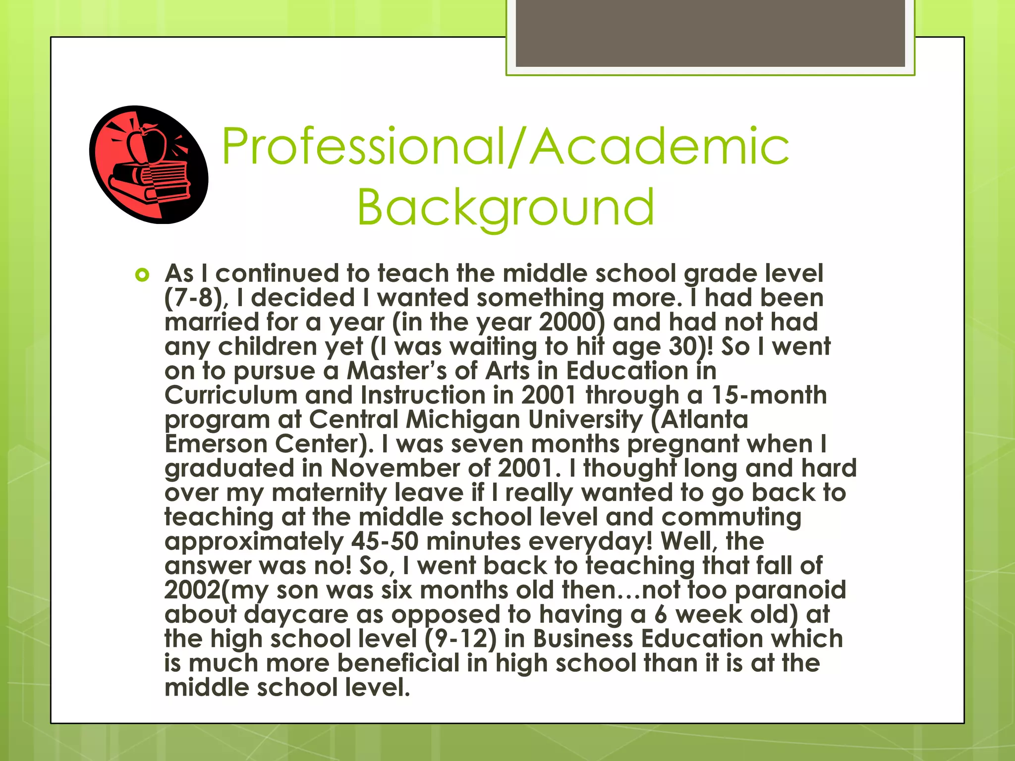 Professional/Academic
Background
 As I continued to teach the middle school grade level
(7-8), I decided I wanted something more. I had been
married for a year (in the year 2000) and had not had
any children yet (I was waiting to hit age 30)! So I went
on to pursue a Master’s of Arts in Education in
Curriculum and Instruction in 2001 through a 15-month
program at Central Michigan University (Atlanta
Emerson Center). I was seven months pregnant when I
graduated in November of 2001. I thought long and hard
over my maternity leave if I really wanted to go back to
teaching at the middle school level and commuting
approximately 45-50 minutes everyday! Well, the
answer was no! So, I went back to teaching that fall of
2002(my son was six months old then…not too paranoid
about daycare as opposed to having a 6 week old) at
the high school level (9-12) in Business Education which
is much more beneficial in high school than it is at the
middle school level.
 