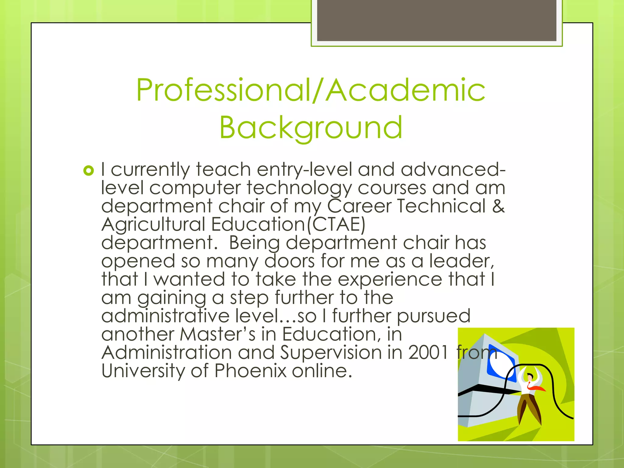 Professional/Academic
Background
 I currently teach entry-level and advanced-
level computer technology courses and am
department chair of my Career Technical &
Agricultural Education(CTAE)
department. Being department chair has
opened so many doors for me as a leader,
that I wanted to take the experience that I
am gaining a step further to the
administrative level…so I further pursued
another Master’s in Education, in
Administration and Supervision in 2001 from
University of Phoenix online.
 